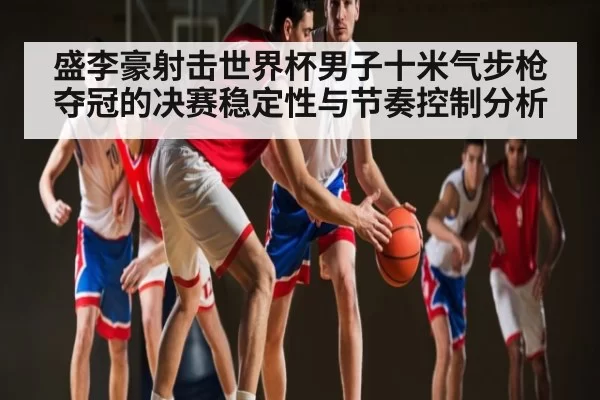 盛李豪射击世界杯男子十米气步枪夺冠的决赛稳定性与节奏控制分析